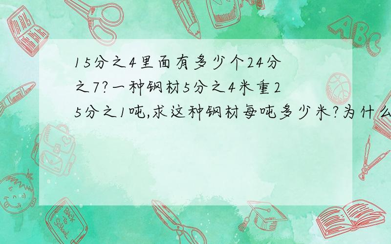 15分之4里面有多少个24分之7?一种钢材5分之4米重25分之1吨,求这种钢材每吨多少米?为什么?王师傅每小时能完成一批零件的9分之2,他几小时可以把这批零件做完?