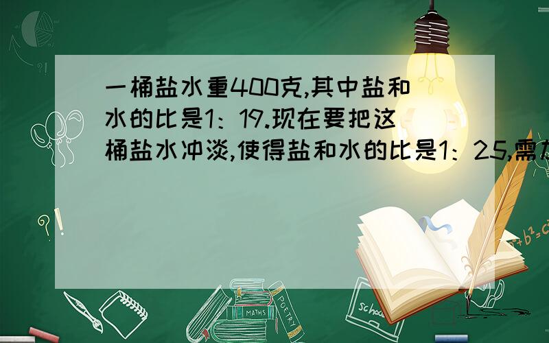 一桶盐水重400克,其中盐和水的比是1：19.现在要把这桶盐水冲淡,使得盐和水的比是1：25,需加水多少克?