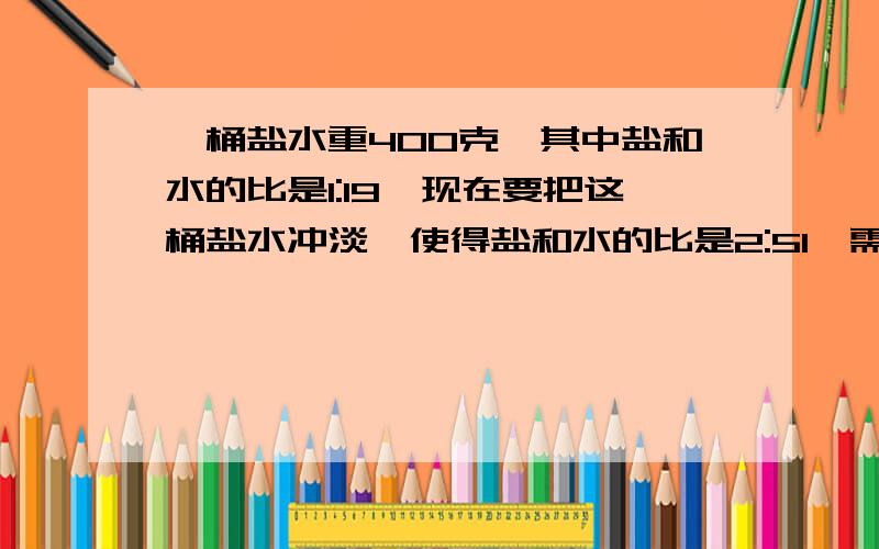 一桶盐水重400克,其中盐和水的比是1:19,现在要把这桶盐水冲淡,使得盐和水的比是2:51,需加水多少克?5分钟做完,要算数不要连算还有一题根据算式给题目补上适当的条件。二年级有学生180人，_