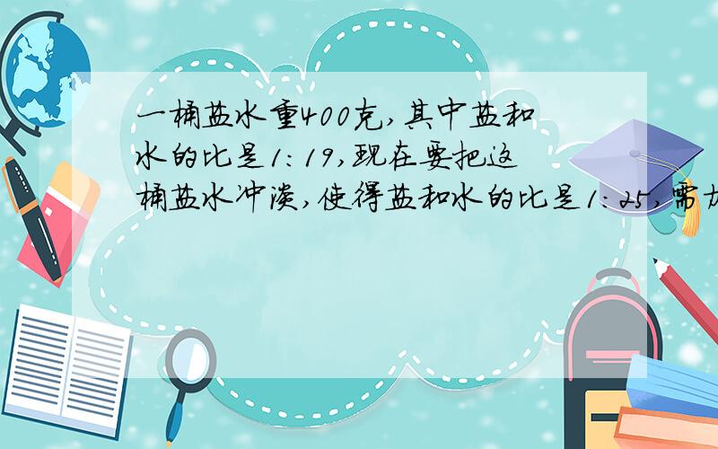 一桶盐水重400克,其中盐和水的比是1:19,现在要把这桶盐水冲淡,使得盐和水的比是1:25,需加水多少克?