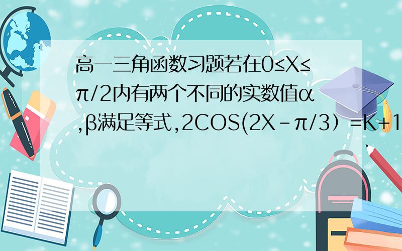 高一三角函数习题若在0≤X≤π/2内有两个不同的实数值α,β满足等式,2COS(2X-π/3）=K+1,则1,求K的取值范围2.求TAN(α+β）的值