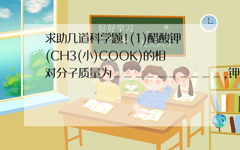 求助几道科学题!(1)醋酸钾(CH3(小)COOK)的相对分子质量为__________,钾元素的质量分数为____________(2)一种添加了营养剂的