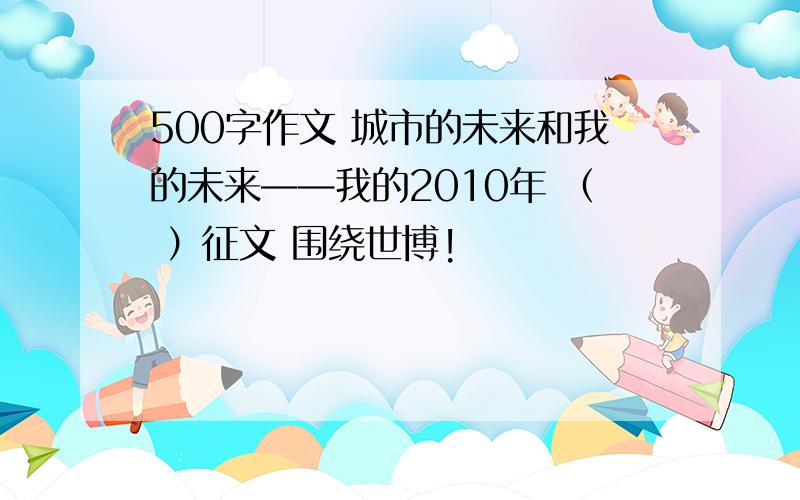 500字作文 城市的未来和我的未来——我的2010年 （ ）征文 围绕世博!