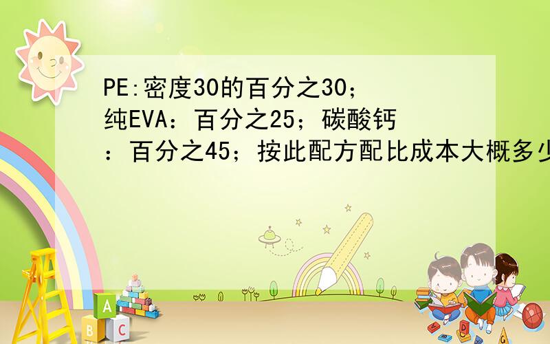 PE:密度30的百分之30；纯EVA：百分之25；碳酸钙：百分之45；按此配方配比成本大概多少?