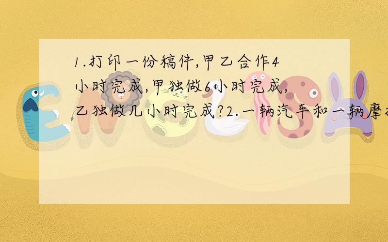 1.打印一份稿件,甲乙合作4小时完成,甲独做6小时完成,乙独做几小时完成?2.一辆汽车和一辆摩托车同时从甲乙两地相对开出,经过2.4小树相遇.已知汽车的速度是每小时60千米,摩托车每小时的速