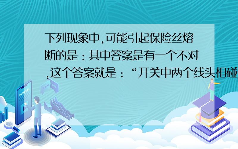 下列现象中,可能引起保险丝熔断的是：其中答案是有一个不对,这个答案就是：“开关中两个线头相碰”我想他不会引起保险丝熔断的原因是不是开关是排在保险丝前面的,所以短路后电流是