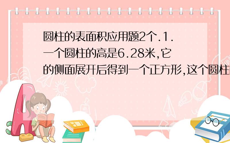 圆柱的表面积应用题2个.1.一个圆柱的高是6.28米,它的侧面展开后得到一个正方形,这个圆柱的表面积是多少?(得数保留1位小数)2.一段圆柱形木料,如果截成两段,它的表面积增加6.28平方米.如果