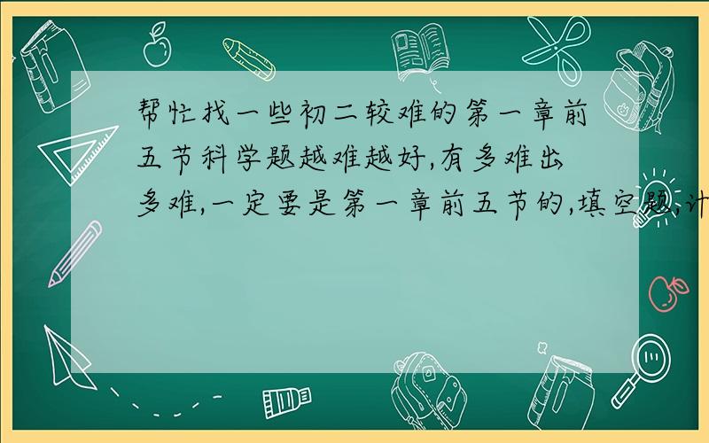 帮忙找一些初二较难的第一章前五节科学题越难越好,有多难出多难,一定要是第一章前五节的,填空题,计算题都可以.,希望有答案.小弟万分感谢.