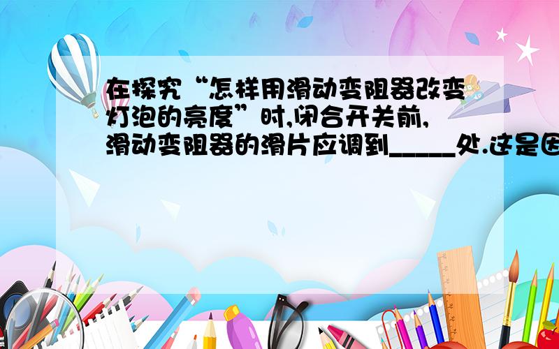 在探究“怎样用滑动变阻器改变灯泡的亮度”时,闭合开关前,滑动变阻器的滑片应调到_____处.这是因为这样电路中的电阻_____,电流_____,可以保护_____.