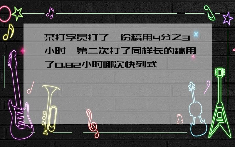 某打字员打了一份稿用4分之3小时,第二次打了同样长的稿用了0.82小时哪次快列式