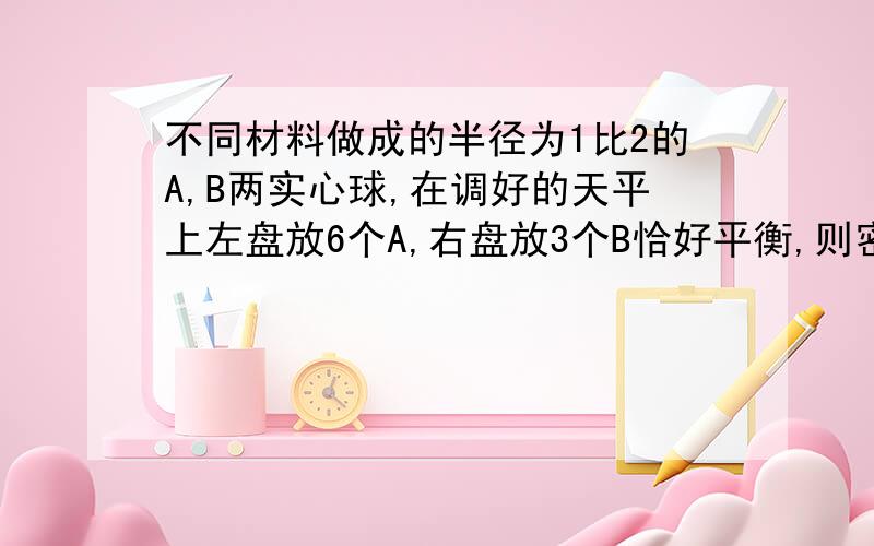 不同材料做成的半径为1比2的A,B两实心球,在调好的天平上左盘放6个A,右盘放3个B恰好平衡,则密度A比密度B是=?