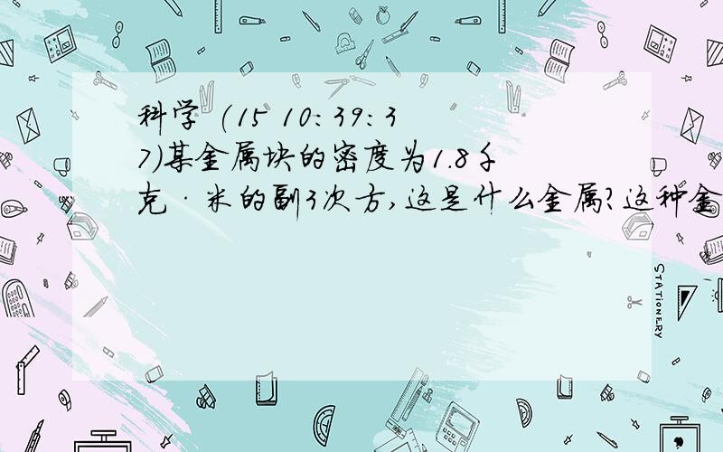 科学 (15 10:39:37)某金属块的密度为1.8千克·米的副3次方,这是什么金属?这种金属在日常生活中应用广泛,例如?