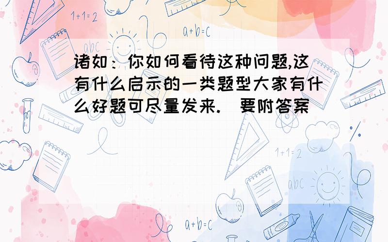 诸如：你如何看待这种问题,这有什么启示的一类题型大家有什么好题可尽量发来.（要附答案）