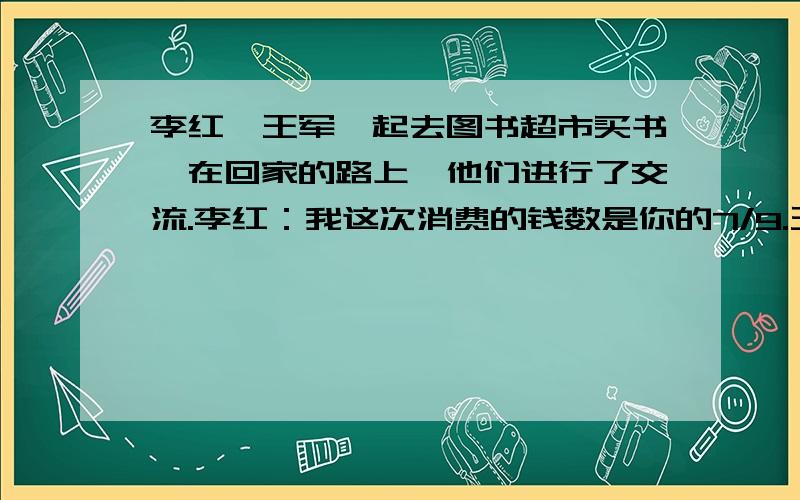 李红、王军一起去图书超市买书,在回家的路上,他们进行了交流.李红：我这次消费的钱数是你的7/9.王军：如果你再消费8元,就是我消费的钱数的5/6.他们俩一共消费多少钱?