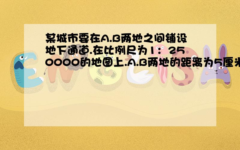 某城市要在A.B两地之间铺设地下通道.在比例尺为1：250000的地图上.A.B两地的距离为5厘米.如果每米管道价值需400元.请问（1)A.B两地的实际距离为多少千米?（2）铺设该通道要多少万元?