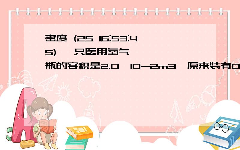 密度 (25 16:53:45) 一只医用氧气瓶的容积是2.0*10-2m3,原来装有0.6kg的压缩氧气,给病人输氧用去了0.4kg氧气,则该氧气瓶里剩下的氧气密度是_____