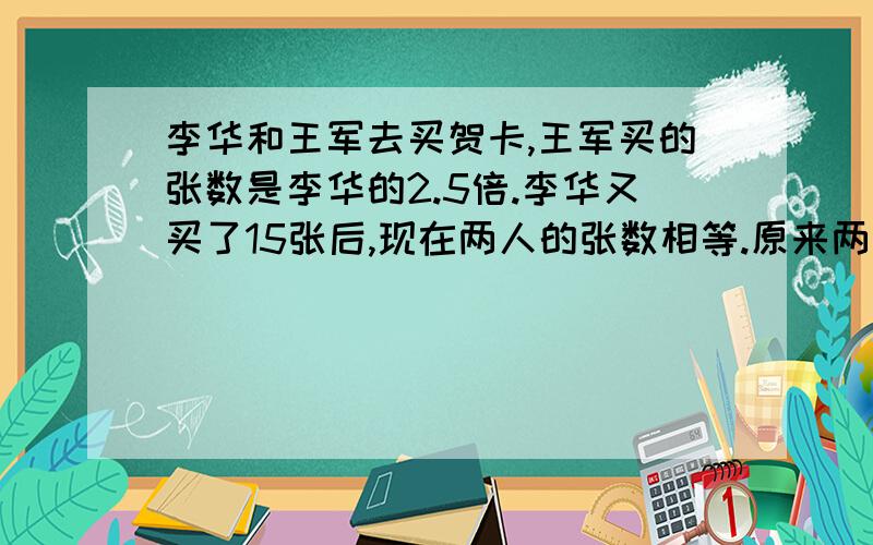 李华和王军去买贺卡,王军买的张数是李华的2.5倍.李华又买了15张后,现在两人的张数相等.原来两人各买了多少张?（用方程解答）