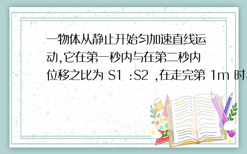 一物体从静止开始匀加速直线运动,它在第一秒内与在第二秒内位移之比为 S1 :S2 ,在走完第 1m 时与走完第 2m 时的速度之比为 v1 :v2.那么v1:v2=?再问一个问题哈,一辆汽车有静止开始做匀变速直线