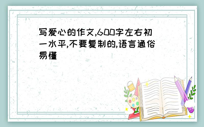 写爱心的作文,600字左右初一水平,不要复制的,语言通俗易懂