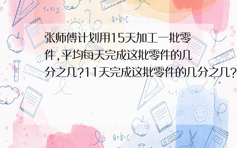 张师傅计划用15天加工一批零件,平均每天完成这批零件的几分之几?11天完成这批零件的几分之几?