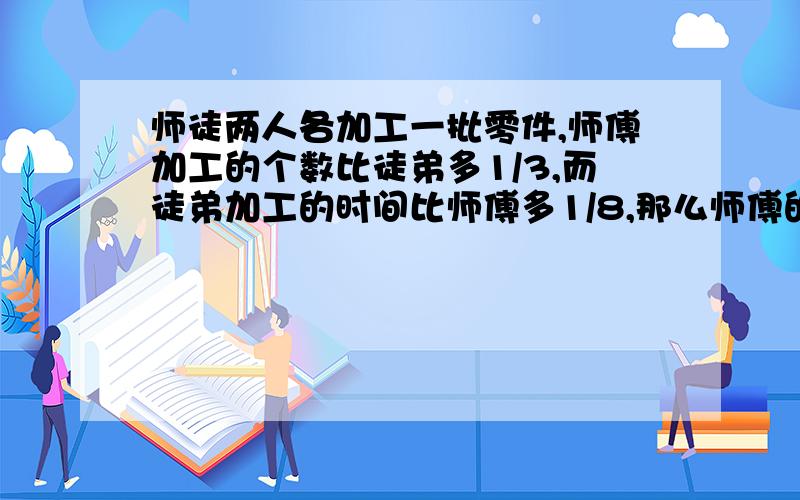 师徒两人各加工一批零件,师傅加工的个数比徒弟多1/3,而徒弟加工的时间比师傅多1/8,那么师傅的工作效率比徒弟高百分之几?