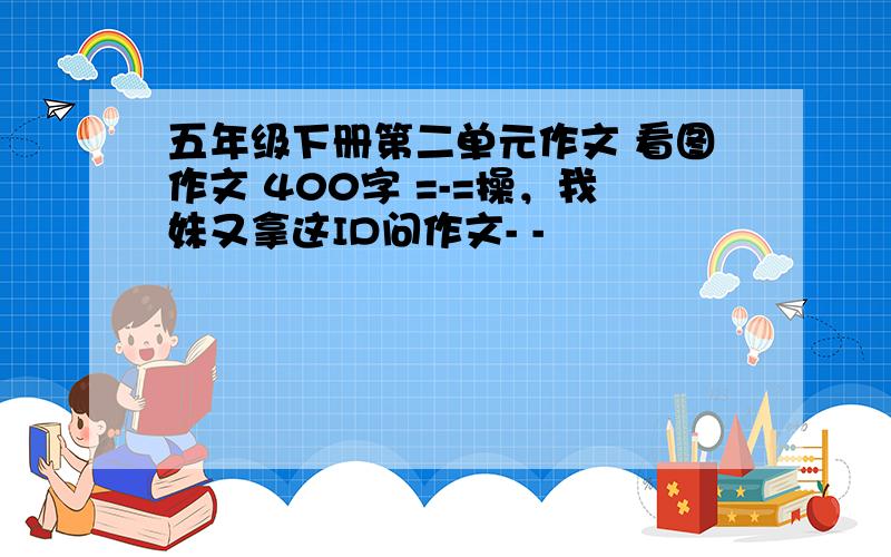 五年级下册第二单元作文 看图作文 400字 =-=操，我妹又拿这ID问作文- -