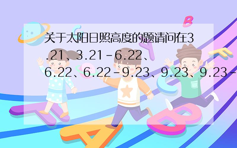 关于太阳日照高度的题请问在3.21、3.21-6.22、6.22、6.22-9.23、9.23、9.23-12.22、12.22这些日子里,太阳日照高度北半球和南半球分别是什么回答会比较长,