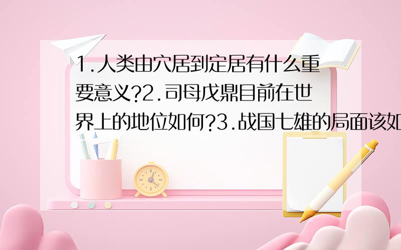 1.人类由穴居到定居有什么重要意义?2.司母戊鼎目前在世界上的地位如何?3.战国七雄的局面该如何评价?有点跳跃哈,但这是我的一张卷子上不会的几道题,会几道答几道~