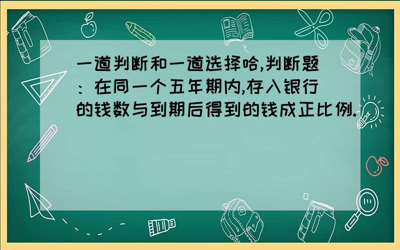 一道判断和一道选择哈,判断题：在同一个五年期内,存入银行的钱数与到期后得到的钱成正比例.( ) 王师傅一天织布六小时,他织一米布所用的时间和织布的总米数（ ）1.成正比例2.成反比例3.