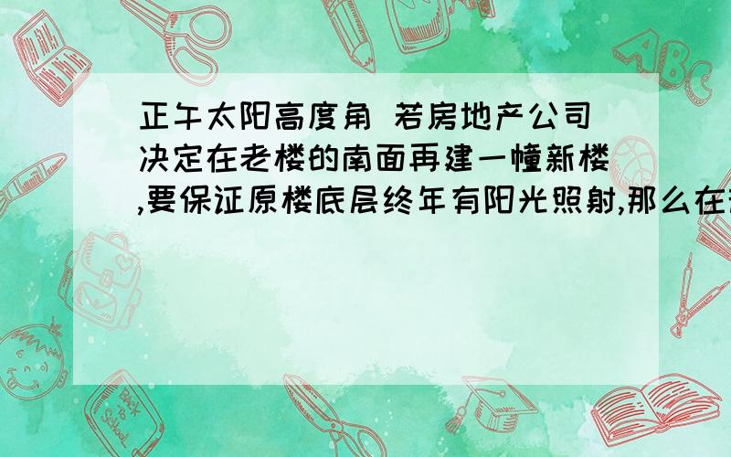 正午太阳高度角 若房地产公司决定在老楼的南面再建一幢新楼,要保证原楼底层终年有阳光照射,那么在规划两楼间距时,需考虑的两个因素是A 夏至的正午太阳高度和新楼的高度B 冬至的正午