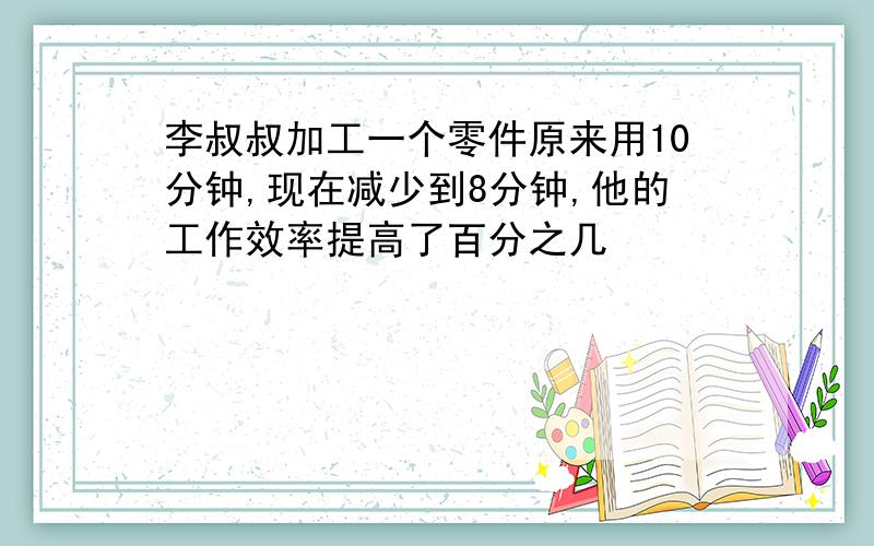 李叔叔加工一个零件原来用10分钟,现在减少到8分钟,他的工作效率提高了百分之几