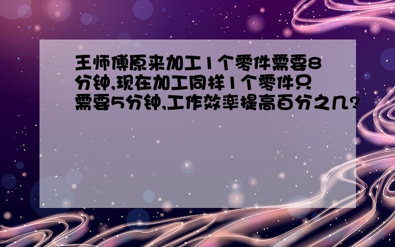 王师傅原来加工1个零件需要8分钟,现在加工同样1个零件只需要5分钟,工作效率提高百分之几?