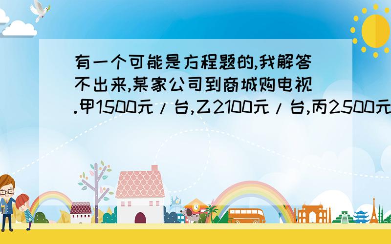 有一个可能是方程题的,我解答不出来,某家公司到商城购电视.甲1500元/台,乙2100元/台,丙2500元/台,若购三种电视共50台共花了90000元,请设计方案.