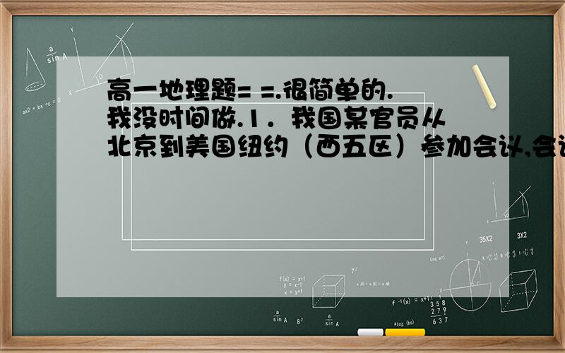 高一地理题= =.很简单的.我没时间做.1．我国某官员从北京到美国纽约（西五区）参加会议,会议在当地时间9月20日上午9点开始,飞机飞行约为10小时,而这位官员乘坐北京当地时间9月20日上午5