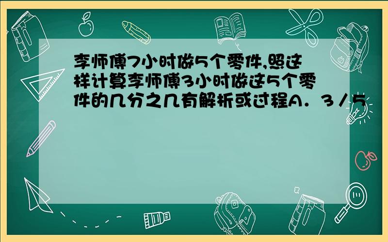 李师傅7小时做5个零件,照这样计算李师傅3小时做这5个零件的几分之几有解析或过程A．3／5　　　B．3／7　　C．5／7　　　D3／7