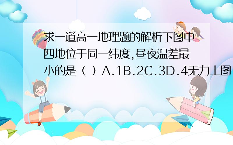 求一道高一地理题的解析下图中四地位于同一纬度,昼夜温差最小的是（ ）A.1B.2C.3D.4无力上图,1是陆地,2是海3、4没写是什么东西,但我看着3也是河海之类的东西,4好像是一个山坡.1和2连在一起,