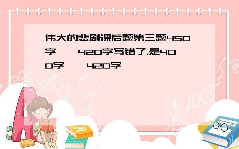 伟大的悲剧课后题第三题450字——420字写错了，是400字——420字