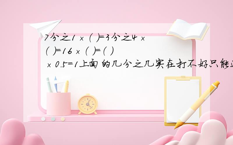 7分之1×（ ）=3分之4×（ ）=16×（ ）=（ ）×0.5=1上面的几分之几实在打不好只能这样了,能明白就行