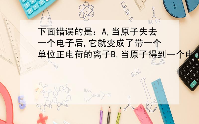 下面错误的是：A,当原子失去一个电子后,它就变成了带一个单位正电荷的离子B,当原子得到一个电子后,它就变成了带一个单位负电荷的离子C,带上正电荷,比原来更稳定了D,带上负电荷,比原来