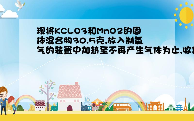 现将KCLO3和MnO2的固体混合物30.5克,放入制氧气的装置中加热至不再产生气体为止,收集到一定质量的O2.某同学欲求得所制O2的质量,他将加热后剩余物质冷却到一定温度后,通过多次加水测定剩余