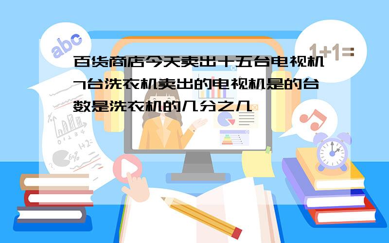 百货商店今天卖出十五台电视机7台洗衣机卖出的电视机是的台数是洗衣机的几分之几