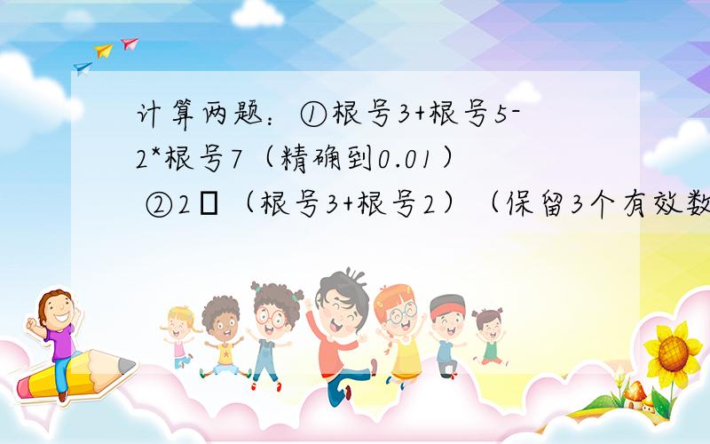 计算两题：①根号3+根号5-2*根号7（精确到0.01） ②2π（根号3+根号2）（保留3个有效数字）第二题2后面是派