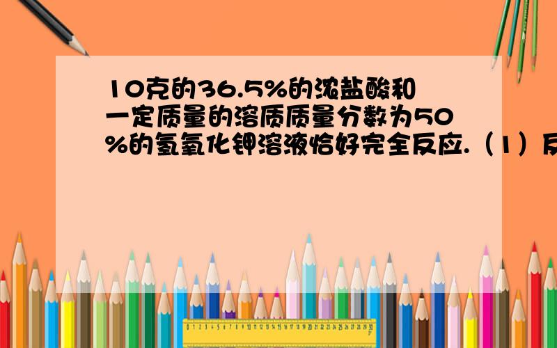 10克的36.5%的浓盐酸和一定质量的溶质质量分数为50%的氢氧化钾溶液恰好完全反应.（1）反应后生成的氯化钠的质量是多少克?（2）原氢氧化钠溶液的质量是多少克?求具体过程.