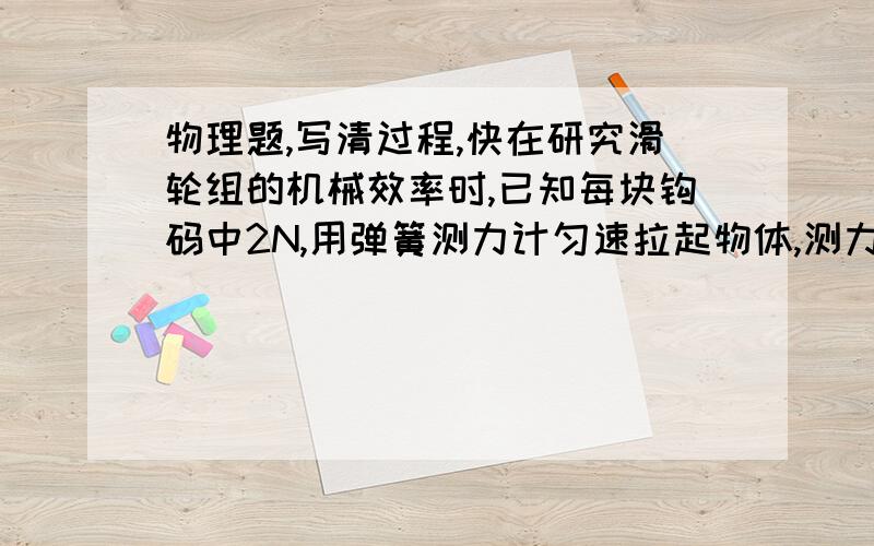 物理题,写清过程,快在研究滑轮组的机械效率时,已知每块钩码中2N,用弹簧测力计匀速拉起物体,测力计示数为3N,物体以0.05m/s的速度上升运动20s,1.拉力所做的有用功?2.拉力做功多少?3.滑轮组的