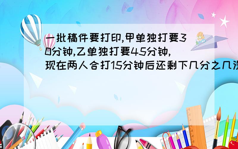 一批稿件要打印,甲单独打要30分钟,乙单独打要45分钟,现在两人合打15分钟后还剩下几分之几没有打? 40悬赏40悬赏!急