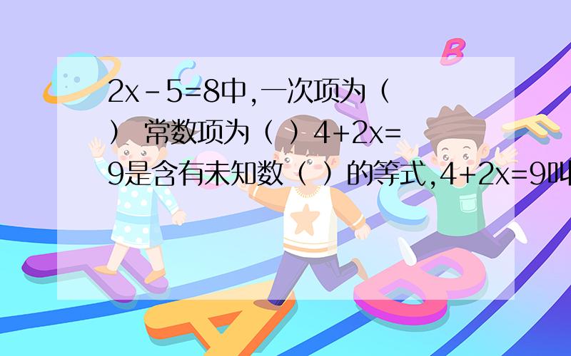 2x-5=8中,一次项为（ ） 常数项为（ ）4+2x=9是含有未知数（ ）的等式,4+2x=9叫（ ）