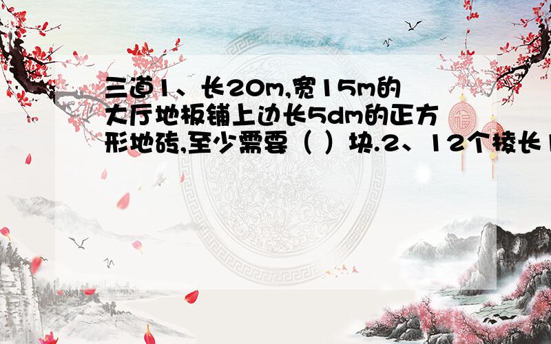 三道1、长20m,宽15m的大厅地板铺上边长5dm的正方形地砖,至少需要（ ）块.2、12个棱长1cm的小正方体拼成长方体,要使表面积减少最多,长、宽、高分别为（ ）、（ ）、（ ）.3、在棱长是1dm的正