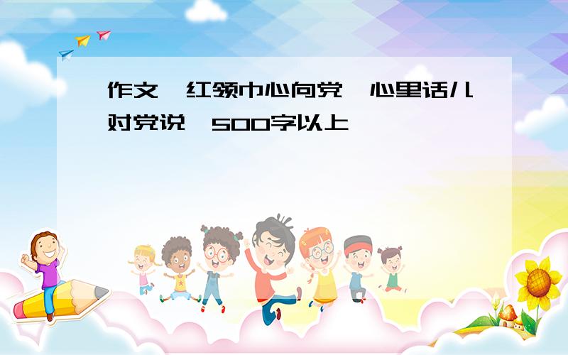 作文《红领巾心向党,心里话儿对党说》500字以上