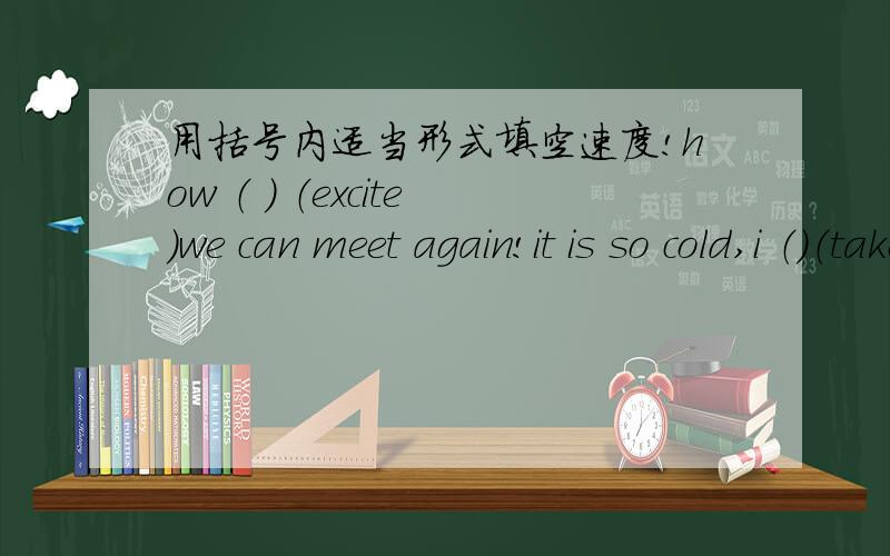 用括号内适当形式填空速度!how （ ） （excite）we can meet again!it is so cold,i （）（take）the bus to school.