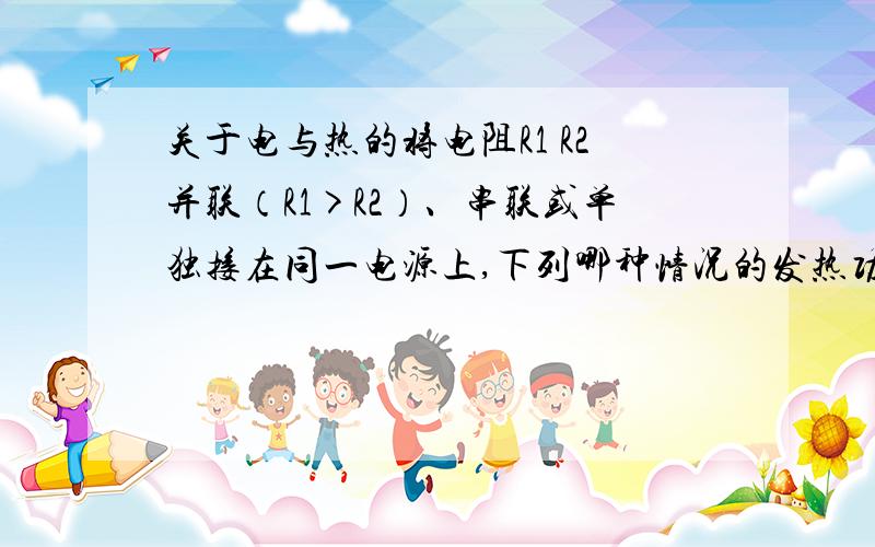 关于电与热的将电阻R1 R2并联（R1>R2）、串联或单独接在同一电源上,下列哪种情况的发热功率最大1、并联 2、串联 3、单独接R1 4、单独接R2请顺便简单的说明下原因